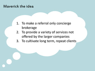 Maverick the idea
1. To make a referral only concierge
brokerage
2. To provide a variety of services not
offered by the larger companies
3. To cultivate long term, repeat clients
 