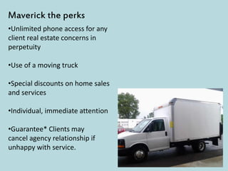 •Unlimited phone access for any
client real estate concerns in
perpetuity
•Use of a moving truck
•Special discounts on home sales
and services
•Individual, immediate attention
•Guarantee* Clients may
cancel agency relationship if
unhappy with service.
Maverick the perks
 
