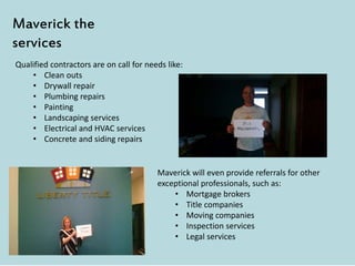 Qualified contractors are on call for needs like:
• Clean outs
• Drywall repair
• Plumbing repairs
• Painting
• Landscaping services
• Electrical and HVAC services
• Concrete and siding repairs
Maverick the
services
Maverick will even provide referrals for other
exceptional professionals, such as:
• Mortgage brokers
• Title companies
• Moving companies
• Inspection services
• Legal services
 