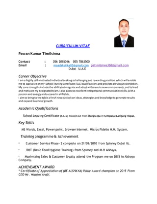 CURRICULUM VITAE
Pawan Kumar Timilsinna
Contact : 056 2065016 055 7863500
Email : maadaksinkali5@gmail.com patimilsinna368@gmail.com
Dubai U.A.E
Career Objective
I am a highlyself-motivatedindividual seekingachallengingandrewarding position,whichwill enable
me to capitalize onmy School leavingCertificate (SLC) qualificationsandprojectspreviouslyworkedon.
My core strengthsinclude the abilitytointegrate andadaptwithease innew environments,andtolead
and motivate mydesignatedteam.Ialsopossessexcellentinterpersonal communicationskills,witha
passionandenergyandsucceedinall fields.
I aimto bring to the table a freshnewoutlookonideas,strategiesandknowledgetogenerate results
and expandbusiness'growth.
Academic Qualifications
School Leaving Certificate (S.L.C) Passed out from Mangla Ma vi Scitipasal Lamjung Nepal.
Key Skills
MS Words, Excel, Power point, Browser Internet, Micros Fidelio H.M. System.
Training programme & Achievement
* Customer Service Phase- 2 complete on 21/01/2010 from Spinney Dubai llc.
* BHT (Basic Food Hygiene Training) from Spinney and M.H Alshaya.
* Maximizing Sales & Customer loyalty attend the Program me on 2015 in Alshaya
Company.
ACHIEVEMENT AWARD
* Certificate of Appreciation of (BE ALSHAYA) Value Award champion on 2015 From
CEO Mr. Wassim Arabi.
 