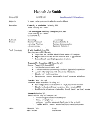 Hannah Jo Smith
Oxford, MS 662-832-9609 hannahjosmith2013@gmail.com
Objective To obtain a teller position with a local or non-local bank
Education University of Mississippi University, MS
Major: Banking and Finance
East Mississippi Community College Mayhew, MS
Major: Banking and Finance
Overall GPA: 3.2
Relevant Accounting 1 Accounting 2
Courses Business Calculus 1 Business Calculus 2
Marketing Principles Business Communications
Microeconomics Economic Statistics 1
Work Experience Brigitte Rankin Oxford, MS
Babysitter August 2015-Present
• Supervised and cared for her child in the absence of caregiver
• Organized activities for children and took them to appointments
• Prepared meals according to guardians directions
Dynamic Fire Protection, LLC Starkville, MS
Secretary August 2014-August 2015
• Scheduled appointments for staff
• Answered and directed incoming calls to the appropriate departments
• Assisted other employees with errands and office duties
• Handled petty cash transactions
• Demonstrated customer service skills through interaction with clients
Cafe Ritz West Point, MS
Restaurant Server November 2013-July 2015
• Provided positive customer service in a high pressure environment
• Handled cash and credit card transactions daily averaging $500
• Established loyal customer relationships through friendly and timely service
Subway Columbus, MS
Sandwich Artist May 2012-August 2012
• Successfully performed customer requests
• Trained new employees
• Made sure everything was stocked and ready for the next shift
• Provided positive customer service in a high pressure environment
Skills Microsoft Office Excel
Quick Books Power Point
 