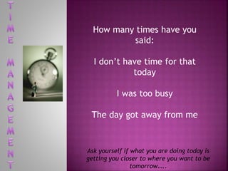 How many times have you
said:
I don’t have time for that
today
I was too busy
The day got away from me
Ask yourself if what you are doing today is
getting you closer to where you want to be
tomorrow…..
 