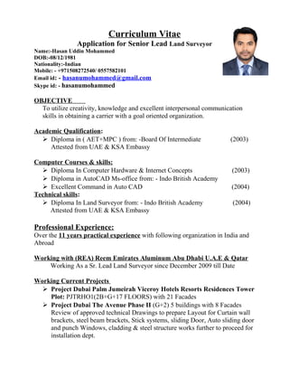 Curriculum Vitae
Application for Senior Lead Land Surveyor
Name:-Hasan Uddin Mohammed
DOB:-08/12/1981
Nationality:-Indian
Mobile: - +971508272540/ 0557582101
Email id: - hasanumohammed@gmail.com
Skype id: - hasanumohammed
OBJECTIVE
To utilize creativity, knowledge and excellent interpersonal communication
skills in obtaining a carrier with a goal oriented organization.
Academic Qualification:
 Diploma in ( AET+MPC ) from: -Board Of Intermediate (2003)
Attested from UAE & KSA Embassy
Computer Courses & skills:
 Diploma In Computer Hardware & Internet Concepts (2003)
 Diploma in AutoCAD Ms-office from: - Indo British Academy
 Excellent Command in Auto CAD (2004)
Technical skills:
 Diploma In Land Surveyor from: - Indo British Academy (2004)
Attested from UAE & KSA Embassy
Professional Experience:
Over the 11 years practical experience with following organization in India and
Abroad
Working with (REA) Reem Emirates Aluminum Abu Dhabi U.A.E & Qatar
Working As a Sr. Lead Land Surveyor since December 2009 till Date
Working Current Projects
 Project Dubai Palm Jumeirah Viceroy Hotels Resorts Residences Tower
Plot: PJTRHO1(2B+G+17 FLOORS) with 21 Facades
 Project Dubai The Avenue Phase II (G+2) 5 buildings with 8 Facades
Review of approved technical Drawings to prepare Layout for Curtain wall
brackets, steel beam brackets, Stick systems, sliding Door, Auto sliding door
and punch Windows, cladding & steel structure works further to proceed for
installation dept.
 