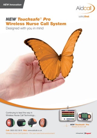 NEW Innovation
NEW Touchsafe®
Pro
Always at your call
Designed with you in mind
NEW Touchsafe®
Pro
Wireless Nurse Call System
Call: 0800 052 3616 Web: www.aidcall.co.uk
Continuing to lead the way in
Wireless Nurse Call Technology...
Wireless Nurse Call Systems - For your care home environment
 