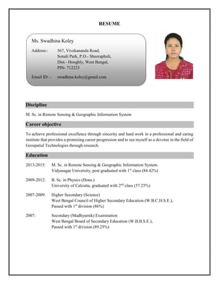 RESUME
Discipline
M. Sc. in Remote Sensing & Geographic Information System
Career objective
To achieve professional excellence through sincerity and hard work in a professional and caring
institute that provides a promising career progression and to see myself as a devotee in the field of
Geospatial Technologies through research.
Education
2013-2015: M. Sc. in Remote Sensing & Geographic Information System.
Vidyasagar University, post graduated with 1st
class (84.42%)
2009-2012: B. Sc. in Physics (Hons.)
University of Calcutta, graduated with 2nd
class (57.25%)
2007-2009: Higher Secondary (Science)
West Bengal Council of Higher Secondary Education (W.B.C.H.S.E.),
Passed with 1st
division (86%)
2007: Secondary (Madhyamik) Examination
West Bengal Board of Secondary Education (W.B.B.S.E.),
Passed with 1st
division (89.25%)
Ms. Swadhina Koley
Address:- 567, Vivekananda Road,
Sonali Park, P.O.- Sheoraphuli,
Dist.- Hooghly, West Bengal,
PIN- 712223
Email ID: - swadhina.koley@gmail.com
 