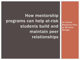 An Action
Research Plan
by Brittany
Bettger
How mentorship
programs can help at-risk
students build and
maintain peer
relationships
 