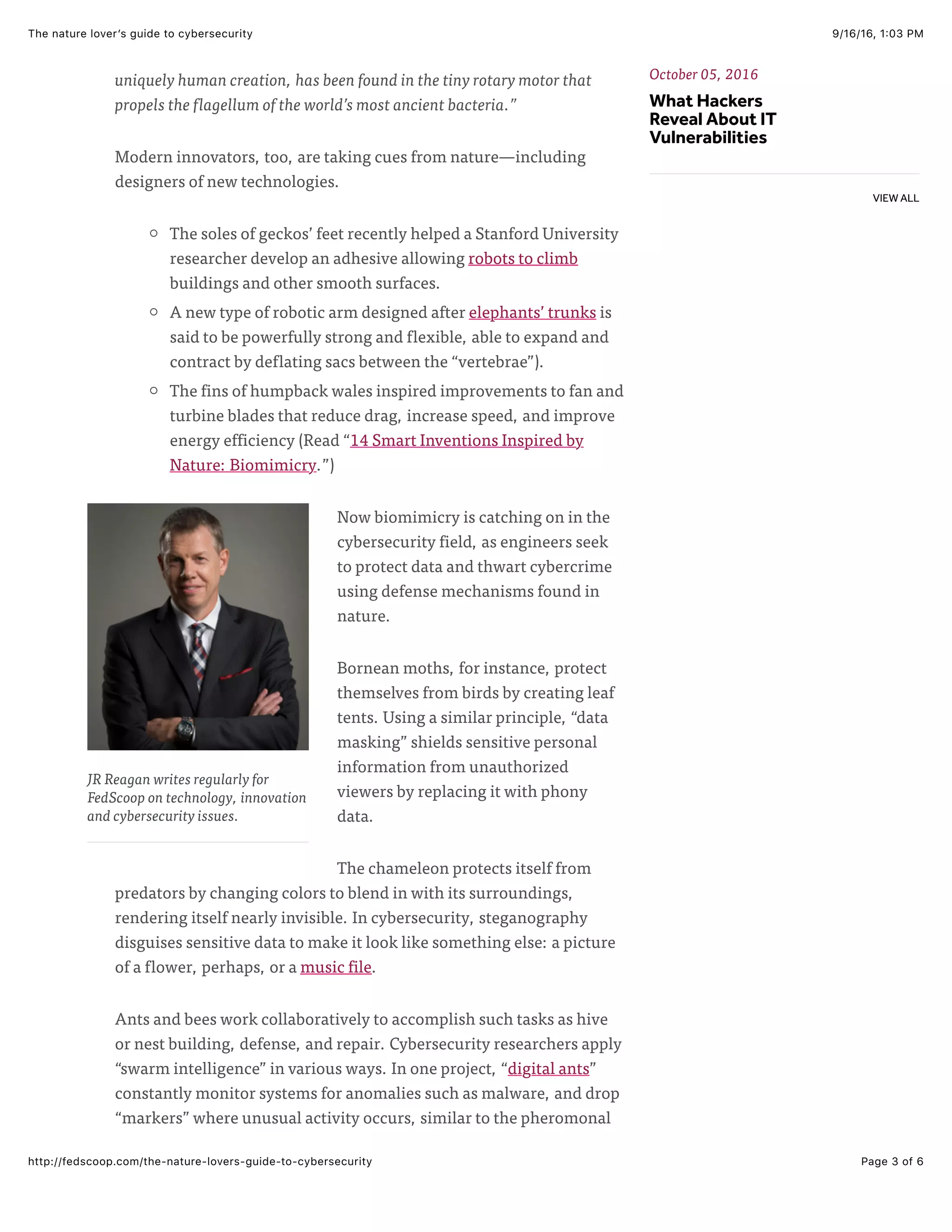 9/16/16, 1:03 PMThe nature lover’s guide to cybersecurity
Page 3 of 6http://fedscoop.com/the-nature-lovers-guide-to-cybersecurity
JR Reagan writes regularly for
FedScoop on technology, innovation
and cybersecurity issues.
uniquely human creation, has been found in the tiny rotary motor that
propels the flagellum of the world’s most ancient bacteria.”
Modern innovators, too, are taking cues from nature—including
designers of new technologies.
The soles of geckos’ feet recently helped a Stanford University
researcher develop an adhesive allowing robots to climb
buildings and other smooth surfaces.
A new type of robotic arm designed after elephants’ trunks is
said to be powerfully strong and flexible, able to expand and
contract by deflating sacs between the “vertebrae”).
The fins of humpback wales inspired improvements to fan and
turbine blades that reduce drag, increase speed, and improve
energy efficiency (Read “14 Smart Inventions Inspired by
Nature: Biomimicry.”)
Now biomimicry is catching on in the
cybersecurity field, as engineers seek
to protect data and thwart cybercrime
using defense mechanisms found in
nature.
Bornean moths, for instance, protect
themselves from birds by creating leaf
tents. Using a similar principle, “data
masking” shields sensitive personal
information from unauthorized
viewers by replacing it with phony
data.
The chameleon protects itself from
predators by changing colors to blend in with its surroundings,
rendering itself nearly invisible. In cybersecurity, steganography
disguises sensitive data to make it look like something else: a picture
of a flower, perhaps, or a music file.
Ants and bees work collaboratively to accomplish such tasks as hive
or nest building, defense, and repair. Cybersecurity researchers apply
“swarm intelligence” in various ways. In one project, “digital ants”
constantly monitor systems for anomalies such as malware, and drop
“markers” where unusual activity occurs, similar to the pheromonal
October 05, 2016
What Hackers
Reveal About IT
Vulnerabilities
VIEW ALL
 