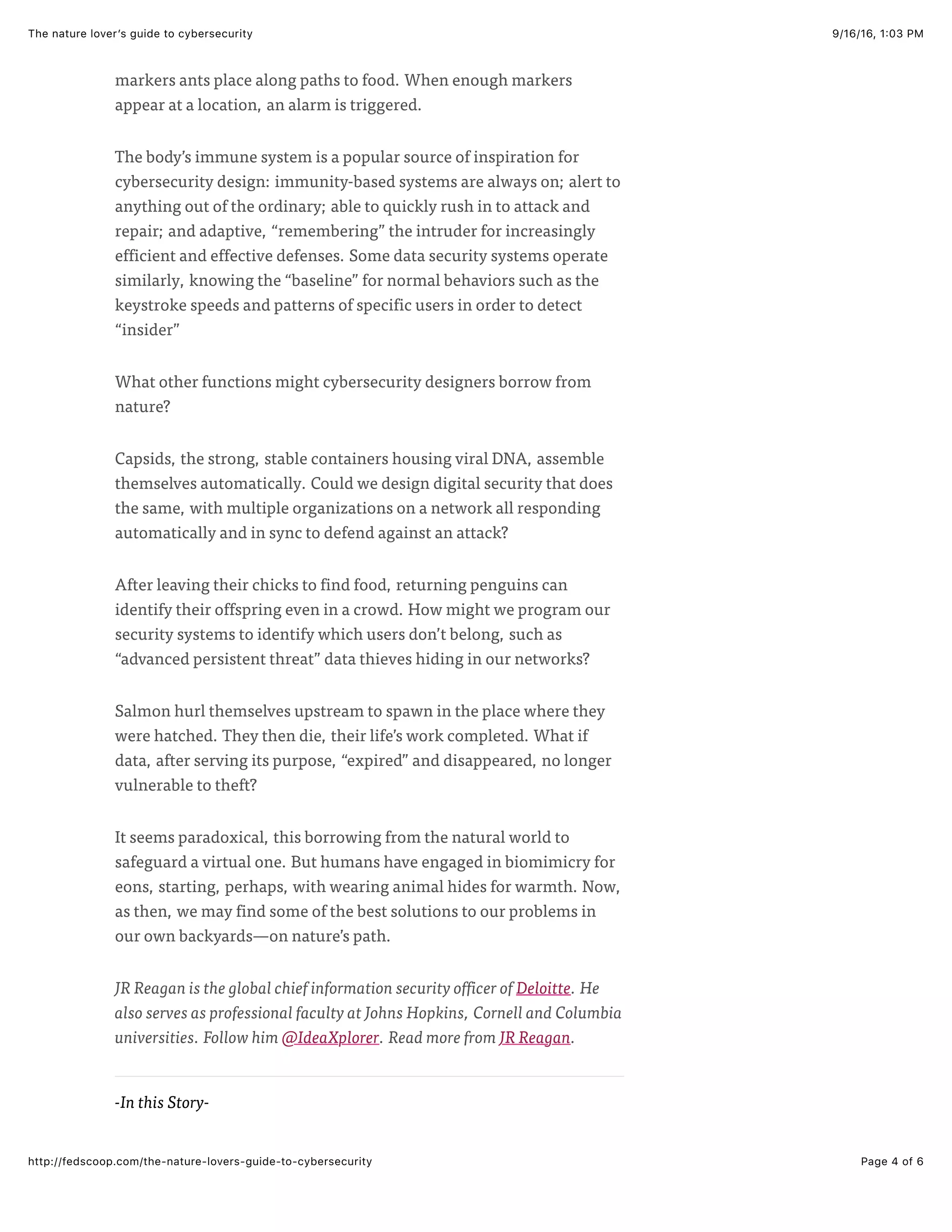 9/16/16, 1:03 PMThe nature lover’s guide to cybersecurity
Page 4 of 6http://fedscoop.com/the-nature-lovers-guide-to-cybersecurity
-In this Story-
markers ants place along paths to food. When enough markers
appear at a location, an alarm is triggered.
The body’s immune system is a popular source of inspiration for
cybersecurity design: immunity-based systems are always on; alert to
anything out of the ordinary; able to quickly rush in to attack and
repair; and adaptive, “remembering” the intruder for increasingly
efficient and effective defenses. Some data security systems operate
similarly, knowing the “baseline” for normal behaviors such as the
keystroke speeds and patterns of specific users in order to detect
“insider”
What other functions might cybersecurity designers borrow from
nature?
Capsids, the strong, stable containers housing viral DNA, assemble
themselves automatically. Could we design digital security that does
the same, with multiple organizations on a network all responding
automatically and in sync to defend against an attack?
After leaving their chicks to find food, returning penguins can
identify their offspring even in a crowd. How might we program our
security systems to identify which users don’t belong, such as
“advanced persistent threat” data thieves hiding in our networks?
Salmon hurl themselves upstream to spawn in the place where they
were hatched. They then die, their life’s work completed. What if
data, after serving its purpose, “expired” and disappeared, no longer
vulnerable to theft?
It seems paradoxical, this borrowing from the natural world to
safeguard a virtual one. But humans have engaged in biomimicry for
eons, starting, perhaps, with wearing animal hides for warmth. Now,
as then, we may find some of the best solutions to our problems in
our own backyards—on nature’s path.
JR Reagan is the global chief information security officer of Deloitte. He
also serves as professional faculty at Johns Hopkins, Cornell and Columbia
universities. Follow him @IdeaXplorer. Read more from JR Reagan.
 