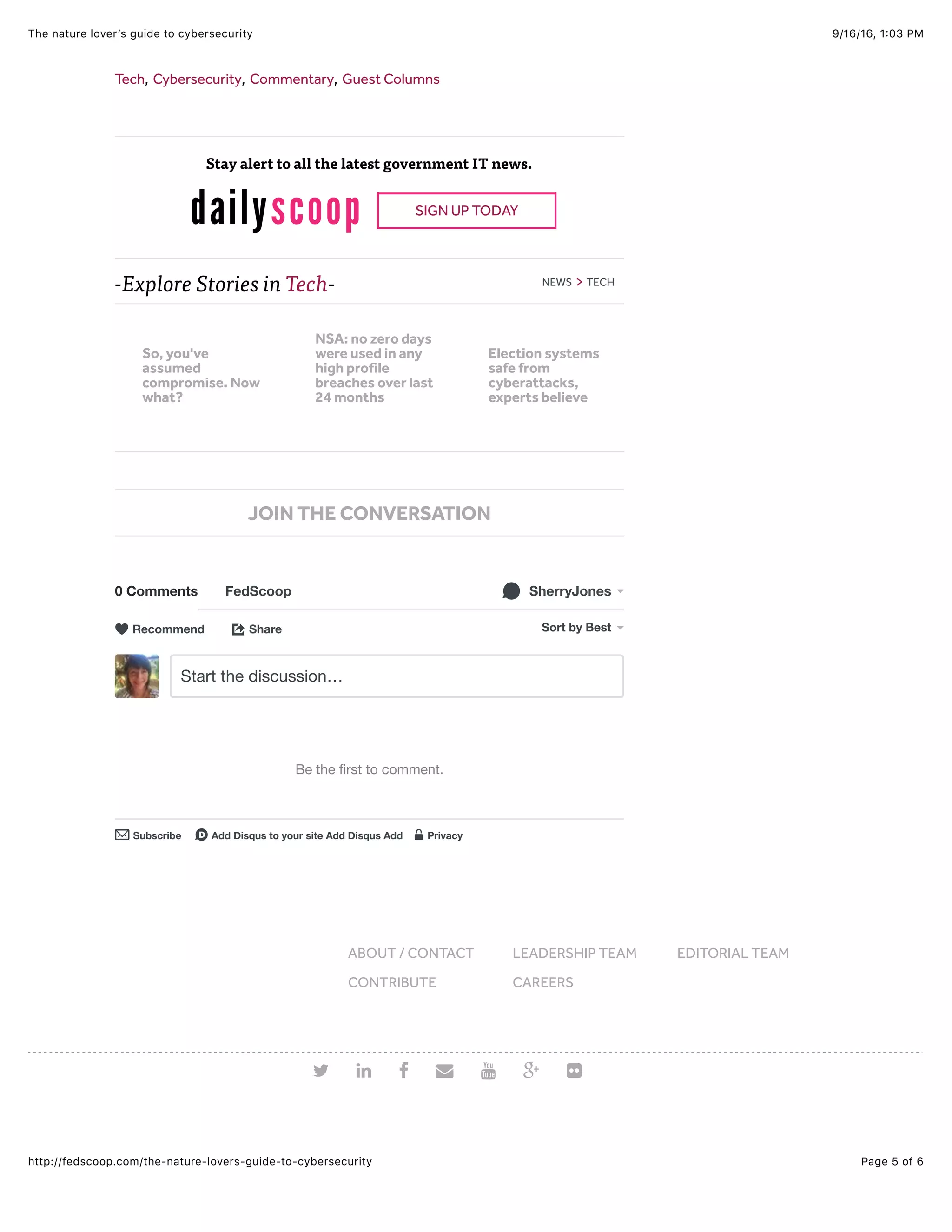 9/16/16, 1:03 PMThe nature lover’s guide to cybersecurity
Page 5 of 6http://fedscoop.com/the-nature-lovers-guide-to-cybersecurity
-Explore Stories in Tech- NEWS > TECH
Tech, Cybersecurity, Commentary, Guest Columns
Stay alert to all the latest government IT news.
SIGN UP TODAY
0 Comments FedScoop SherryJones!
Share⤤ Sort by Best
Start the discussion…
Be the ﬁrst to comment.
Subscribe✉ Add Disqus to your site Add Disqus Addd Privacy%
Recommend♥
JOIN THE CONVERSATION
ABOUT / CONTACT LEADERSHIP TEAM EDITORIAL TEAM
CONTRIBUTE CAREERS
# $ % & ' + )
So, you've
assumed
compromise. Now
what?
NSA: no zero days
were used in any
high profile
breaches over last
24 months
Election systems
safe from
cyberattacks,
experts believe
 