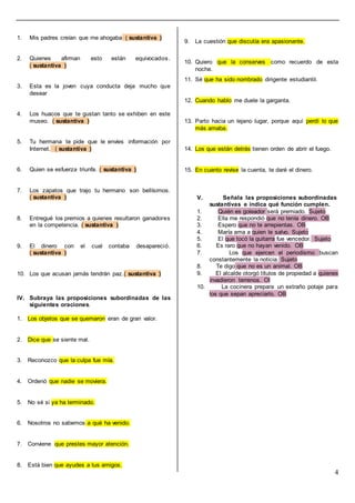 4
1. Mis padres creían que me ahogaba ( sustantiva )
2. Quienes afirman esto están equivocados.
( sustantiva )
3. Esta es la joven cuya conducta deja mucho que
desear
4. Los huacos que te gustan tanto se exhiben en este
museo. ( sustantiva )
5. Tu hermana te pide que le envíes información por
Internet. ( sustantiva )
6. Quien se esfuerza triunfa. ( sustantiva )
7. Los zapatos que trajo tu hermano son bellísimos.
( sustantiva )
8. Entregué los premios a quienes resultaron ganadores
en la competencia. ( sustantiva )
9. El dinero con el cual contaba desapareció.
( sustantiva )
10. Los que acusan jamás tendrán paz.( sustantiva )
IV. Subraya las proposiciones subordinadas de las
siguientes oraciones.
1. Los objetos que se quemaron eran de gran valor.
2. Dice que se siente mal.
3. Reconozco que la culpa fue mía.
4. Ordenó que nadie se moviera.
5. No sé si ya ha terminado.
6. Nosotros no sabemos a qué ha venido.
7. Conviene que prestes mayor atención.
8. Está bien que ayudes a tus amigos.
9. La cuestión que discutía era apasionante.
10. Quiero que la conserves como recuerdo de esta
noche.
11. Sé que ha sido nombrado dirigente estudiantil.
12. Cuando hablo me duele la garganta.
13. Parto hacia un lejano lugar, porque aquí perdí lo que
más amaba.
14. Los que están detrás tienen orden de abrir el fuego.
15. En cuanto revise la cuenta, te daré el dinero.
V. Señala las proposiciones subordinadas
sustantivas e indica qué función cumplen.
1. Quién es goleador será premiado. Sujeto
2. Ella me respondió que no tenía dinero. OB
3. Espero que no te arrepientas. OB
4. María ama a quien le salvo. Sujeto
5. El que tocó la guitarra fue vencedor. Sujeto
6. Es raro que no hayan venido. OB
7. Los que ejercen el periodismo buscan
constantemente la noticia. Sujeto
8. Te digo que no es un animal. OB
9. El alcalde otorgó títulos de propiedad a quienes
invadieron terrenos. OI
10. La cocinera prepara un extraño potaje para
los que sepan apreciarlo. OB
 