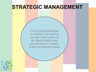STRATEGIC MANAGEMENT
For executing strategies
or initiative, it is better to
use task force system as
the talent is kept small
and efficience in duration
of time and learning space
 