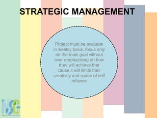 STRATEGIC MANAGEMENT
Project must be evaluate
in weekly basis, focus only
on the main goal without
over emphazising on how
they will achieve that
cause it will limits their
creativity and space of self
reliance
 