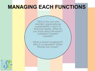 MANAGING EACH FUNCTIONS
F&G is the one who
maintain organizational
sustainability in term of
financial assets. What do
you know about Reveneu?
Liabilities? Assets?
Liquidity?
What is Smart investment?
Why it is important? When
Should you invest?
 