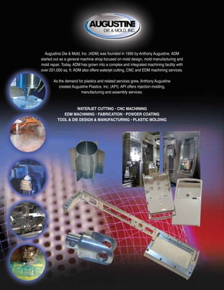 WATERJET CUTTING • CNC MACHINING
EDM MACHINING • FABRICATION • POWDER COATING
TOOL & DIE DESIGN & MANUFACTURING • PLASTIC MOLDING
Augustine Die & Mold, Inc. (ADM) was founded in 1995 by Anthony Augustine. ADM
started out as a general machine shop focused on mold design, mold manufacturing and
mold repair. Today, ADM has grown into a complex and integrated machining facility with
over 221,000 sq. ft. ADM also offers waterjet cutting, CNC and EDM machining services.
As the demand for plastics and related services grew, Anthony Augustine
created Augustine Plastics, Inc. (API). API offers injection molding,
manufacturing and assembly services.
 