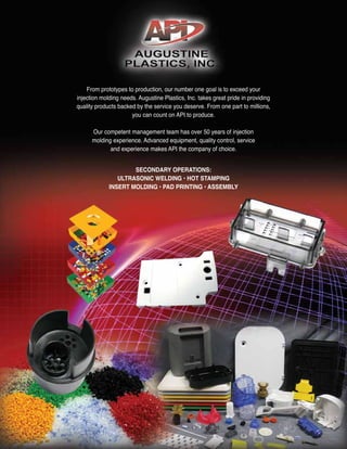 From prototypes to production, our number one goal is to exceed your
injection molding needs. Augustine Plastics, Inc. takes great pride in providing
quality products backed by the service you deserve. From one part to millions,
you can count on API to produce.
Our competent management team has over 50 years of injection
molding experience. Advanced equipment, quality control, service
and experience makes API the company of choice.
SECONDARY OPERATIONS:
ULTRASONIC WELDING • HOT STAMPING
INSERT MOLDING • PAD PRINTING • ASSEMBLY
 