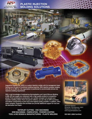 Augustine Plastics, Inc. (API) is a custom injection molder with its management team
having over 50 years of combined molding expertise. With injection presses ranging
from 55 ton to 880 ton, the organization is positioned to accommodate almost any
injection-molding requirement.
With a vast knowledge of engineering thermoplastics and Liquid Silicone Molding
(LSM), API can supply our customers with a high quality product at competitive
prices. From prototypes to production, our number one goal is to exceed your
injection molding needs. From one part to millions, you can rely on API to produce
and deliver components on time and of the highest quality possible. In addition, API’s
sister company, Augustine Die and Mold can provide additional support for tool and
die fabrication and repair. 492 Drum Avenue
Somerset, Pennsylvania 15501
Telephone: 814.443.1737
www.augustineplastics.com
ISO 9001:2008 Certified
PLASTIC INJECTION
MOLDING SOLUTIONS
WATERJET CUTTING • CNC MACHINING
EDM MACHINING • FABRICATION • POWDER COATING
TOOL & DIE DESIGN & MANUFACTURING • PLASTIC MOLDING
 