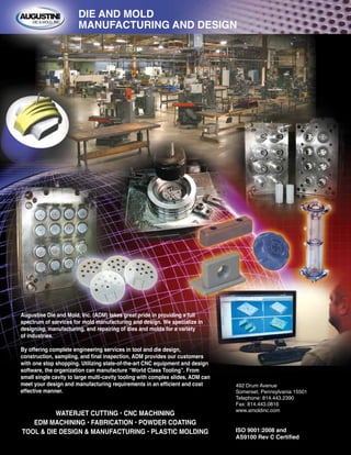 WATERJET CUTTING • CNC MACHINING
EDM MACHINING • FABRICATION • POWDER COATING
TOOL & DIE DESIGN & MANUFACTURING • PLASTIC MOLDING
492 Drum Avenue
Somerset, Pennsylvania 15501
Telephone: 814.443.2390
Fax: 814.443.0816
www.amoldinc.com
ISO 9001:2008 and
AS9100 Rev C Certified
DIE AND MOLD
MANUFACTURING AND DESIGN
Augustine Die and Mold, Inc. (ADM) takes great pride in providing a full
spectrum of services for mold manufacturing and design. We specialize in
designing, manufacturing, and repairing of dies and molds for a variety
of industries.
By offering complete engineering services in tool and die design,
construction, sampling, and final inspection, ADM provides our customers
with one stop shopping. Utilizing state-of-the-art CNC equipment and design
software, the organization can manufacture “World Class Tooling”. From
small single cavity to large multi-cavity tooling with complex slides, ADM can
meet your design and manufacturing requirements in an efficient and cost
effective manner.
 