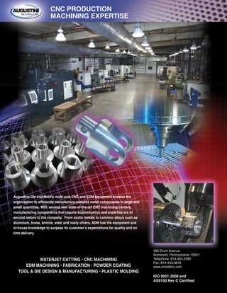 WATERJET CUTTING • CNC MACHINING
EDM MACHINING • FABRICATION • POWDER COATING
TOOL & DIE DESIGN & MANUFACTURING • PLASTIC MOLDING
Augustine Die and Mold’s multi-axis CNC and EDM equipment enables the
organization to efficiently manufacture complex metal components in large and
small quantities. With several new state-of-the-art CNC machining centers,
manufacturing components that require sophistication and expertise are of
second nature to the company. From exotic metals to common alloys such as
aluminum, brass, bronze, steel and many others, ADM has the equipment and
in-house knowledge to surpass its customer’s expectations for quality and on
time delivery.
492 Drum Avenue
Somerset, Pennsylvania 15501
Telephone: 814.443.2390
Fax: 814.443.0816
www.amoldinc.com
ISO 9001:2008 and
AS9100 Rev C Certified
CNC PRODUCTION
MACHINING EXPERTISE
 