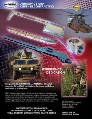 WATERJET CUTTING • CNC MACHINING
EDM MACHINING • FABRICATION • POWDER COATING
TOOL & DIE DESIGN & MANUFACTURING • PLASTIC MOLDING
492 Drum Avenue
Somerset, Pennsylvania 15501
Telephone: 814.443.2390
Fax: 814.443.0816
www.amoldinc.com
ISO 9001:2008 and
AS9100 Rev C Certified
AEROSPACE AND
DEFENSE CONTRACTING
EXPERIENCE
DEDICATION
ADM’s management team has over 25 years combined experience in aerospace and
defense contract fulfillment. With experience in weapons manufacturing and assembly,
vehicle component manufacturing, and a variety of other defense related items, the
highly competent staff of managers, engineers, and manufacturing personnel are ideally
suited to fulfill contractual requirements with on time delivery and logistics support.
Being certified to ISO 9001:2008 and AS9100 Rev C Certified,
Augustine Die and Mold, Inc. has taken Aerospace and Defense
contracting to a higher level.
 