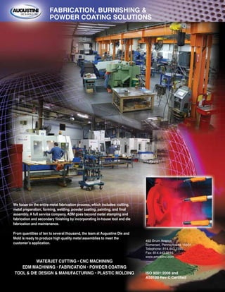 WATERJET CUTTING • CNC MACHINING
EDM MACHINING • FABRICATION • POWDER COATING
TOOL & DIE DESIGN & MANUFACTURING • PLASTIC MOLDING
492 Drum Avenue
Somerset, Pennsylvania 15501
Telephone: 814.443.2390
Fax: 814.443.0816
www.amoldinc.com
ISO 9001:2008 and
AS9100 Rev C Certified
We focus on the entire metal fabrication process, which includes: cutting,
metal preparation, forming, welding, powder coating, painting, and final
assembly. A full service company, ADM goes beyond metal stamping and
fabrication and secondary finishing by incorporating in-house tool and die
fabrication and maintenance.
From quantities of ten to several thousand, the team at Augustine Die and
Mold is ready to produce high quality metal assemblies to meet the
customer’s application.
FABRICATION, BURNISHING &
POWDER COATING SOLUTIONS
 