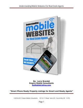 Understanding Mobile Websites For Real Estate Agents
©2010-2013 Empire Mobile Consultants 107-23 71 Road Suite 223 Forest Hills, NY 11375
Page 1
By: Larry Brandel
Empire Mobile Consultants
GoMobileListing.com
“Smart Phone Ready Property Listings for Smart-and-Ready Agents”
 