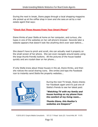 Understanding Mobile Websites For Real Estate Agents
©2010-2013 Empire Mobile Consultants 107-23 71 Road Suite 223 Forest Hills, NY 11375
Page 10
During the next tv break, Diane pages through a local shopping magazine
she picked up at the coffee shop in town and she sees an ad by a real
estate agent that says:
“Check Out These Houses From Your Smart Phone”
Diane thinks of poor Stella at home on her computer, and curious, she
types in one of the websites on her cell phone’s browser. Seconds later a
website appears that doesn’t look like anything she’s ever seen before...
She doesn’t have to pinch and scroll, she can actually read it properly on
the small screen of her phone. She can even navigate around easily using
the large thumb friendly buttons. All the pictures of the house loaded
quickly and are crystal clear on her phone...
If only Stella knew about these houses in the ad, Diane thinks, and then
she notices the social sharing icons. She smiles and taps the Facebook
icon to instantly send Stella the property websites...
During the next TV break, Diane checks
her Facebook again and it’s just one of
Stella’s friends to see her latest post:
“Watching TV with my family and
house hunting on my phone from
the comfort of my living room...
Thanks Diane, this Realtor’s
websites are Keepers!”
 