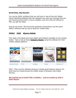 Understanding Mobile Websites For Real Estate Agents
©2010-2013 Empire Mobile Consultants 107-23 71 Road Suite 223 Forest Hills, NY 11375
Page 11
Small Sites, Big Results!
You can be 100% confident that you will have a ‘top-of-the-line’ Mobile
House Marketing Website that will represent you and your business like you
are cruising around town in luxury Cadillac, and not a KIA (no offense to
KIA, you get the idea).
How do we know? We found that Superstar Corporations use the same
EXACT software that we use to build our mobile sites:
HTML5 CSS3 JQuerry Mobile
This code is the latest and most stable (and fastest) available on the market,
today! Take a look at these Industry Giants using this software for their
mobile website platform:
Why? They use this software because it builds great looking, feature rich
sites that are viewed across the widest range of browsers and mobile
devices…
We started out to build YOU a Cadillac... and we ended up with a
Rolls Royce!
 