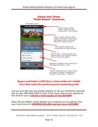 Understanding Mobile Websites For Real Estate Agents
©2010-2013 Empire Mobile Consultants 107-23 71 Road Suite 223 Forest Hills, NY 11375
Page 12
Buyers and Sellers LOVE these ‘state-of-the-art’ mobile
sites that make the perfect passive marketing tool!
Just put your QR code and website address on all your marketing materials
and on your FOR SALE SIGN in front of the house and let your website do
the work for you to attract a fresh supply of new BUYERS!
Show off your Mobile Listing Website (of a property you are selling) from
your smart phone to IMPRESS SELLERS and get more LISTINGS!
 