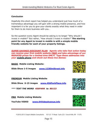 Understanding Mobile Websites For Real Estate Agents
©2010-2013 Empire Mobile Consultants 107-23 71 Road Suite 223 Forest Hills, NY 11375
Page 15
Conclusion
Hopefully this short report has helped you understand just how much of a
tremendous advantage you will gain with a strong mobile presence, and how
important it is for you to give your clients exactly what they need in order
for them to do more business with you…
So the question every Agent should be asking is no longer “Why should I
invest in mobile?” But rather, “How should I invest in mobile?” The starting
point for any Agent to invest in mobile is with a simple mobile
friendly website for each of your property listings.
SUPER SAVINGS DISCOUNT PLAN: Agents who take fast action today
can receive your first mobile website FREE and take advantage of our
REDUCED prices for a limited time ONLY! Type these addresses into
your mobile phone and check out these live demos:
BASIC Mobile Listing Website:
Slide Show 1-5 images www.123ElmStreet.info
PREMIUM Mobile Listing Website
Slide Show 6-15 images www.456ParkPlace.info
*** TEXT THE WORD 456PARK to 80123
PRO Mobile Listing Website
YouTube VIDEO www.94VideoAvenue.info
 