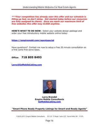 Understanding Mobile Websites For Real Estate Agents
©2010-2013 Empire Mobile Consultants 107-23 71 Road Suite 223 Forest Hills, NY 11375
Page 16
***Your competition has already seen this offer and our schedule is
filling up fast, so don’t delay. Get started today before our resources
are fully assigned to clients. Once we reach our maximum limit of
free websites this offer may CLOSE anytime.
HERE’S WHAT TO DO NOW: Select your website design package and
order your free introductory mobile website online today:
https://empiremobi.com/agentspecial
Have questions? Contact me now to setup a free 20 minute consultation on
a first come first serve basis.
Office: 718 805 8493
Larry@GoMobileListing.com
Larry Brandel
Empire Mobile Consultants
GoMobileListing.com
“Smart Phone Ready Property Listings for Smart-and-Ready Agents”
 