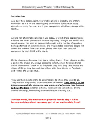 Understanding Mobile Websites For Real Estate Agents
©2010-2013 Empire Mobile Consultants 107-23 71 Road Suite 223 Forest Hills, NY 11375
Page 2
Introduction
As a busy Real Estate Agent, your mobile phone is probably one of life’s
essentials, as it is for the vast majority of the world’s population today.
Almost everybody has one, and it goes everywhere with them, always within
reach...
Around half of all mobile phones in use today, of which there approximately
6 billion, are smart phones with internet capability. Google, the world’s no.1
search engine, has seen an exponential growth in the number of searches
being performed on a mobile device, and it’s predicted that more people will
access the internet from their smart phone than from their personal
computers by early 2014 at the latest.
Mobile phones are far more than just a calling device. Smart phones are like
a pocket PC, always on, always accessible to text, email, Tweet and Chat.
Smart phone users “check in” to the places they visit, they take photos and
videos of things they like, and share them with their friends on Facebook
and Twitter and Google Plus…
They use their mobile phone to get directions to where they want to go.
They use it to shop and to browse websites of interest. They need it to get
information quickly whenever they want, and wherever they happen
to be at the time, whether at home, waiting in line somewhere, driving
around on-the-go, commuting to and from work or eating out...
In other words, the mobile smart phone is here to stay – it has
become an integral and necessary part of our routine daily lives!!
 
