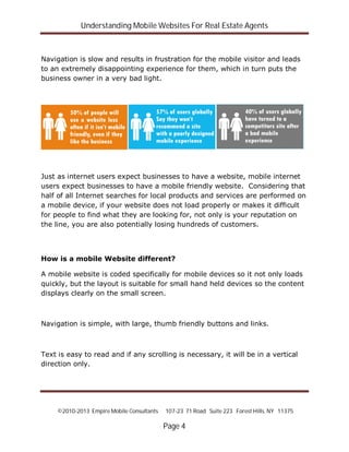 Understanding Mobile Websites For Real Estate Agents
©2010-2013 Empire Mobile Consultants 107-23 71 Road Suite 223 Forest Hills, NY 11375
Page 4
Navigation is slow and results in frustration for the mobile visitor and leads
to an extremely disappointing experience for them, which in turn puts the
business owner in a very bad light.
Just as internet users expect businesses to have a website, mobile internet
users expect businesses to have a mobile friendly website. Considering that
half of all Internet searches for local products and services are performed on
a mobile device, if your website does not load properly or makes it difficult
for people to find what they are looking for, not only is your reputation on
the line, you are also potentially losing hundreds of customers.
How is a mobile Website different?
A mobile website is coded specifically for mobile devices so it not only loads
quickly, but the layout is suitable for small hand held devices so the content
displays clearly on the small screen.
Navigation is simple, with large, thumb friendly buttons and links.
Text is easy to read and if any scrolling is necessary, it will be in a vertical
direction only.
 