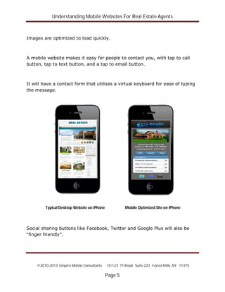 Understanding Mobile Websites For Real Estate Agents
©2010-2013 Empire Mobile Consultants 107-23 71 Road Suite 223 Forest Hills, NY 11375
Page 5
Images are optimized to load quickly.
A mobile website makes it easy for people to contact you, with tap to call
button, tap to text button, and a tap to email button.
It will have a contact form that utilises a virtual keyboard for ease of typing
the message.
Social sharing buttons like Facebook, Twitter and Google Plus will also be
“finger friendly”.
Typical Desktop Website on iPhone Mobile Optimized Site on iPhone
 