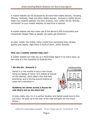 Understanding Mobile Websites For Real Estate Agents
©2010-2013 Empire Mobile Consultants 107-23 71 Road Suite 223 Forest Hills, NY 11375
Page 6
A mobile website can be accessed by all hand held mobile devices, including
iPhones, Androids, iPads and other tablet devices. Anytime a mobile device
types your website address into their browser, your visitor will be “directly
connected” to your mobile website, so load time is optimal.
A mobile website will also make use of the device’s GPS functionality and
incorporate Google Maps so people can easily get directions.
In other words, the mobile visitor would have everything they wanted,
quickly and clearly, right there in front of them, within seconds.
How can a mobile website help you?
A mobile website can help you as a Real Estate Agent in so many ways, so
let’s look at a few scenarios to illustrate this:
* On-the-Go: Scenario 1
Daniel is in the market to buy a new house.
Using his laptop at home, he’s looked at houses
on the internet, short listed a few that look
promising, and is driving around looking at
areas he’s interested in…
Suddenly he comes across a house for
sale that’s not on his short list!
It looks really nice, it’s in a perfect location and Daniel would love to find
out more. He pulls up to the side of the road and gets out his smart
phone...
 