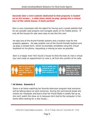 Understanding Mobile Websites For Real Estate Agents
©2010-2013 Empire Mobile Consultants 107-23 71 Road Suite 223 Forest Hills, NY 11375
Page 9
Seconds later a mini website dedicated to that property is loaded
up on his screen… a slide show starts to play, giving him a virtual
tour of the whole house, it looks perfect!
Sam is very impressed with the Agent for having such a great website that
he can actually read properly and navigate easily on his mobile phone. If
only all the houses for sale were easy to see like this one!
He taps one of the thumb friendly buttons and a location map for the
property appears. He taps another one of the thumb friendly buttons and
up pops a contact form, which he promptly completes using the virtual
keyboard on his phone, requesting a viewing as soon as possible.
Sam is a happy man! He’s found a house he likes the look of, had a virtual
tour and made an appointment to view it, all from the comfort of his sofa.
* At Home: Scenario 2
Diane is at home watching her favorite television program that everyone
will be talking about at work tomorrow. During the commercial break she
checks her Facebook and learns that her friend Stella is totally fed up as
she can’t watch the show on tv because she’s tied to the computer in her
home office looking for a new house...
 