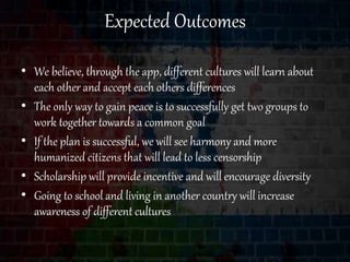 Expected Outcomes
• We believe, through the app, different cultures will learn about
each other and accept each others differences
• The only way to gain peace is to successfully get two groups to
work together towards a common goal
• If the plan is successful, we will see harmony and more
humanized citizens that will lead to less censorship
• Scholarship will provide incentive and will encourage diversity
• Going to school and living in another country will increase
awareness of different cultures
 