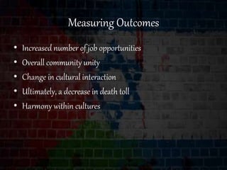 Measuring Outcomes
• Increased number of job opportunities
• Overall community unity
• Change in cultural interaction
• Ultimately, a decrease in death toll
• Harmony within cultures
 