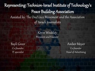 Representing: Technion-Israel Institute of Technology's
Peace Building Association
Assisted by: The OneVoice Movement and the Association
of Israeli Journalists
Amber Meyer
Co-founder
Head of Advertising
Bayli Greer
Co-founder
IT specialist
Kevin Weakley:
President and Founder
 