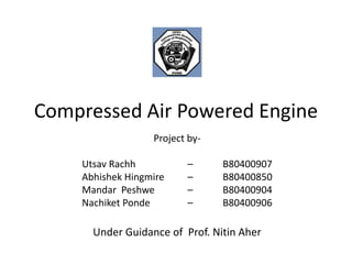Compressed Air Powered Engine
Under Guidance of Prof. Nitin Aher
Project by-
Utsav Rachh – B80400907
Abhishek Hingmire – B80400850
Mandar Peshwe – B80400904
Nachiket Ponde – B80400906
 