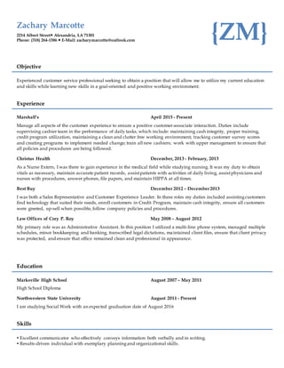 Zachary Marcotte
2214 Albert Street Alexandria, LA 71301
Phone: (318) 264-1586  E-Mail: zacharymarcotte@outlook.com {ZM}
Objective
Experienced customer service professional seeking to obtain a position that will allow me to utilize my current education
and skills while learning new skills in a goal-oriented and positive working environment.
Experience
Marshall’s April 2015 - Present
Manage all aspects of the customer experience to ensure a positive customer-associate interaction. Duties include
supervising cashier team in the performance of daily tasks, which include: maintaining cash integrity, proper training,
credit program utilization, maintaining a clean and clutter free working environment; tracking customer survey scores
and creating programs to implement needed change; train all new cashiers; work with upper management to ensure that
all policies and procedures are being followed.
Christus Health December, 2013 - February, 2013
As a Nurse Extern, I was there to gain experience in the medical field while studying nursing. It was my duty to obtain
vitals as necessary, maintain accurate patient records, assistpatients with activities of daily living, assistphysicians and
nurses with procedures, answer phones, file papers, and maintain HIPPA at all times.
Best Buy December 2012 – December 2013
I was both a Sales Representative and Customer Experience Leader. In these roles my duties included assistingcustomers
find technology that suited their needs, enroll customers in Credit Program, maintain cash integrity, ensure all customers
were greeted, up-sell when possible, follow company policies and procedures.
Law Offices of Cory P. Roy May 2008 – August 2012
My primary role was as Administrative Assistant. In this position I utilized a multi-line phone system, managed multiple
schedules, minor bookkeeping and banking, transcribed legal dictations, maintained client files, ensure that client privacy
was protected, and ensure that office remained clean and professional in appearance.
Education
Marksville High School August 2007 – May 2011
High School Diploma
Northwestern State University August 2011 - Present
I am studying Social Work with an expected graduation date of August 2016
Skills
 Excellent communicator who effectively conveys information both verbally and in writing.
 Results-driven individual with exemplary planningand organizational skills.
 