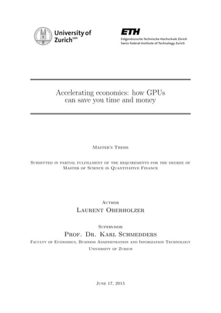 Accelerating economics: how GPUs
can save you time and money
Master’s Thesis
Submitted in partial fulfillment of the requirements for the degree of
Master of Science in Quantitative Finance
Author
Laurent Oberholzer
Supervisor
Prof. Dr. Karl Schmedders
Faculty of Economics, Business Administration and Information Technology
University of Zurich
June 17, 2015
 