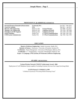 Joseph Moore – Page 3
PROFESSIONAL (& PERSONAL) EXPERIENCE
Personal Property Remodel & Renovations Lynnwood, WA Apr 2013 – Mar 2015
Travel & Vacation USA Sep 2011 – Apr 2013
Director, SW Engineering Bellevue, WA Verizon Wireless Apr 2000 - Aug 2011
Manager, SW Engineering Bellevue, WA Vodafone/AirTouch Oct 1999 - Apr 2000
Principle Lead SW Engineer Bellevue, WA Vodafone/AirTouch Dec 1992 - Oct 1999
Project Manager Seattle, WA U S West Communications Apr 1988 - Dec 1992
UNIX System Administrator Seattle, WA U S West Communications Apr 1984 - Dec 1992
EDUCATION
Masters of Software Engineering - Seattle University, Seattle, WA
Bachelor of Science - Electronics - University of Scranton, Scranton PA
Certification - Project Management - University of Washington, Bellevue, WA
Certification - C++ Programming - University of Washington, Bellevue, WA
Expert - C-Language, UNIX Systems, IP Protocols & Software Engineering
AWARDS / RECOGNITION
Verizon Wireless Network CTO/EVP Achievement Award - 2004
Deployment of 1st IP Mediation System capable of excluding Customer Services-Free Usage from being billed.
US PTO Patent (U S 5953653 A) 1999
“A Method & System for Preventing Mobile Roaming Fraud”
 