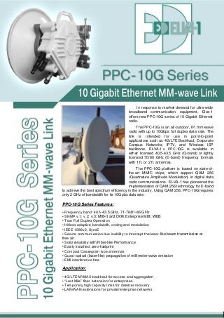 In response to market demand for ultra-wide
broadband communication equipment, Elva-1
offers new PPC-10G series of 10 Gigabit Ethernet
radio.
The PPC-10G is an all-outdoor, IP, mm-wave
radio with up to 10Gbps full duplex data rate. The
link is intended for use in point-to-point
applications such as 4G/LTE Backhaul, Corporate
Campus Networks, IPTV, and Wireless ISP
backbone. ELVA-1’s PPC-10G is available in
either licensed 40.5-43.5 GHz (Q-band) or lightly
licensed 70/80 GHz (E-band) frequency formats
with 1 ft. or 2 ft. antennas.
The PPC-10G platform is based on state-of-
the-art MMIC chips, which support QAM 256
(Quadrature Amplitude Modulation) in digital data
radio communications. ELVA-1 has pioneered the
implementation of QAM 256 technology for E-band
to achieve the best spectrum efficiency in the industry. Using QAM 256, PPC-10G requires
only 2 GHz of bandwidth for its 10Gpbs data rate.
PPC-10G Series Features:
• Frequency band: 40.5-43.5 GHz, 71-76/81-86 GHz
• SNMP v.1; v.2; v.3; MIB-II and DOK Enterprise MIB; WEB
• True Full Duplex Operation
• Hitless adaptive bandwidth, coding and modulation
• IEEE 1588v2, SyncE
• Secure communication due inability to intercept the laser-like beam transmission at
free air
• Solid reliability with Fiber-like Performance
• Easily installed, zero-footprint
• Compact Cassegrain type antennas
• Quasi-optical (laser-like) propagation of millimeter wave emission
• EMI interference free
Application:
• 4G/LTE/WiMAX backhaul for access and aggregation
• “Last Mile” fiber extension for enterprises
• Temporary high capacity links for disaster recovery
• LAN/WAN extensions for private/enterprise networks
 