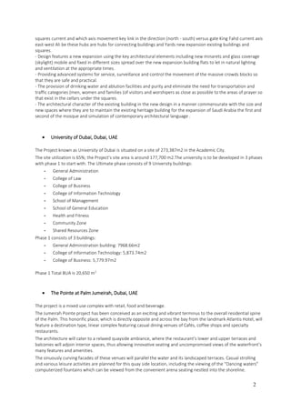 2
squares current and which axis movement key link in the direction (north - south) versus gate King Fahd current axis
east-west Ali be these hubs are hubs for connecting buildings and Yards new expansion existing buildings and
squares.
- Design features a new expansion using the key architectural elements including new minarets and glass coverage
(skylight) mobile and fixed in different sizes spread over the new expansion building flats to let in natural lighting
and ventilation at the appropriate times.
- Providing advanced systems for service, surveillance and control the movement of the massive crowds blocks so
that they are safe and practical.
- The provision of drinking water and ablution facilities and purity and eliminate the need for transportation and
traffic categories (men, women and families (of visitors and worshipers as close as possible to the areas of prayer so
that exist in the cellars under the squares.
- The architectural character of the existing building in the new design in a manner commensurate with the size and
new spaces where they are to maintain the existing heritage building for the expansion of Saudi Arabia the first and
second of the mosque and simulation of contemporary architectural language .
 University of Dubai, Dubai, UAE
The Project known as University of Dubai is situated on a site of 273,387m2 in the Academic City.
The site utilization is 65%; the Project’s site area is around 177,700 m2.The university is to be developed in 3 phases
with phase 1 to start with. The Ultimate phase consists of 9 University buildings:
- General Administration
- College of Law
- College of Business
- College of Information Technology
- School of Management
- School of General Education
- Health and Fitness
- Community Zone
- Shared Resources Zone
Phase 1 consists of 3 buildings:
- General Administration building: 7968.66m2
- College of Information Technology: 5,873.74m2
- College of Business: 5,779.97m2
Phase 1 Total BUA is 20,650 m2
 The Pointe at Palm Jumeirah, Dubai, UAE
The project is a mixed use complex with retail, food and beverage.
The Jumeirah Pointe project has been conceived as an exciting and vibrant terminus to the overall residential spine
of the Palm. This honorific place, which is directly opposite and across the bay from the landmark Atlantis Hotel, will
feature a destination type, linear complex featuring casual dining venues of Cafés, coffee shops and specialty
restaurants.
The architecture will cater to a relaxed quayside ambiance, where the restaurant’s lower and upper terraces and
balconies will adjoin interior spaces, thus allowing innovative seating and uncompromised views of the waterfront’s
many features and amenities.
The sinuously curving facades of these venues will parallel the water and its landscaped terraces. Casual strolling
and various leisure activities are planned for this quay side location, including the viewing of the “Dancing waters”
computerized fountains which can be viewed from the convenient arena seating nestled into the shoreline.
 