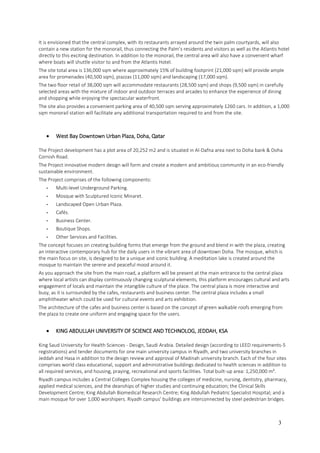3
It is envisioned that the central complex, with its restaurants arrayed around the twin palm courtyards, will also
contain a new station for the monorail, thus connecting the Palm’s residents and visitors as well as the Atlantis hotel
directly to this exciting destination. In addition to the monorail, the central area will also have a convenient wharf
where boats will shuttle visitor to and from the Atlantis Hotel.
The site total area is 136,000 sqm where approximately 15% of building footprint (21,000 sqm) will provide ample
area for promenades (40,500 sqm), piazzas (11,000 sqm) and landscaping (17,000 sqm).
The two floor retail of 38,000 sqm will accommodate restaurants (28,500 sqm) and shops (9,500 sqm) in carefully
selected areas with the mixture of indoor and outdoor terraces and arcades to enhance the experience of dining
and shopping while enjoying the spectacular waterfront.
The site also provides a convenient parking area of 40,500 sqm serving approximately 1260 cars. In addition, a 1,000
sqm monorail station will facilitate any additional transportation required to and from the site.
 West Bay Downtown Urban Plaza, Doha, Qatar
The Project development has a plot area of 20,252 m2 and is situated in Al-Dafna area next to Doha bank & Doha
Cornish Road.
The Project innovative modern design will form and create a modern and ambitious community in an eco-friendly
sustainable environment.
The Project comprises of the following components:
- Multi-level Underground Parking.
- Mosque with Sculptured Iconic Minaret.
- Landscaped Open Urban Plaza.
- Cafés.
- Business Center.
- Boutique Shops.
- Other Services and Facilities.
The concept focuses on creating building forms that emerge from the ground and blend in with the plaza, creating
an interactive contemporary hub for the daily users in the vibrant area of downtown Doha. The mosque, which is
the main focus on site, is designed to be a unique and iconic building. A meditation lake is created around the
mosque to maintain the serene and peaceful mood around it.
As you approach the site from the main road, a platform will be present at the main entrance to the central plaza
where local artists can display continuously changing sculptural elements, this platform encourages cultural and arts
engagement of locals and maintain the intangible culture of the place. The central plaza is more interactive and
busy, as it is surrounded by the cafes, restaurants and business center. The central plaza includes a small
amphitheater which could be used for cultural events and arts exhibition.
The architecture of the cafes and business center is based on the concept of green walkable roofs emerging from
the plaza to create one uniform and engaging space for the users.
 KING ABDULLAH UNIVERSITY OF SCIENCE AND TECHNOLOG, JEDDAH, KSA
King Saud University for Health Sciences - Design, Saudi Arabia. Detailed design (according to LEED requirements-5
registrations) and tender documents for one main university campus in Riyadh, and two university branches in
Jeddah and Hasa in addition to the design review and approval of Madinah university branch. Each of the four sites
comprises world class educational, support and administrative buildings dedicated to health sciences in addition to
all required services, and housing, praying, recreational and sports facilities. Total built-up area: 1,250,000 m².
Riyadh campus includes a Central Colleges Complex housing the colleges of medicine, nursing, dentistry, pharmacy,
applied medical sciences, and the deanships of higher studies and continuing education; the Clinical Skills
Development Centre; King Abdullah Biomedical Research Centre; King Abdullah Pediatric Specialist Hospital; and a
main mosque for over 1,000 worshipers. Riyadh campus’ buildings are interconnected by steel pedestrian bridges.
 