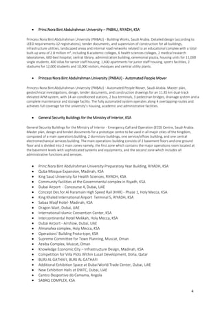 4
 Princ.Nora Bint Abdulrahman University – PNBAU, RIYADH, KSA
Princess Nora Bint Abdulrahman University (PNBAU) - Building Works, Saudi Arabia. Detailed design (according to
LEED requirements-12 registrations), tender documents, and supervision of construction for all buildings,
infrastructure utilities, landscaped areas and internal road networks related to an educational complex with a total
built-up area of 2.8 million m², including 8 academic colleges, 6 health sciences colleges, 2 medical research
laboratories, 600-bed hospital, central library, administration building, ceremonial piazza, housing units for 11,000
single students, 400 villas for senior staff housing, 1,400 apartments for junior staff housing, sports facilities, 2
stadiums for 12,000 students and 10,000 visitors, mosques and central utility plants.
 Princess Nora Bint Abdulrahman University (PNBAU) - Automated People Mover
Princess Nora Bint Abdulrahman University (PNBAU) - Automated People Mover, Saudi Arabia. Master plan,
geotechnical investigations, design, tender documents, and construction drawings for an 11.85 km dual-track
elevated APM system, with 14 air-conditioned stations, 2 bus terminals, 3 pedestrian bridges, drainage system and a
complete maintenance and storage facility. The fully automated system operates along 4 overlapping routes and
achieves full coverage for the university’s housing, academic and administrative facilities.
 General Security Buildings for the Ministry of Interior, KSA
General Security Buildings for the Ministry of Interior - Emergency Call and Operation (ECO) Centre, Saudi Arabia.
Master plan, design and tender documents for a prototype centre to be used in all major cities of the Kingdom,
composed of a main operations building, 2 dormitory buildings, one service/offices building, and one central
electromechanical services building. The main operations building consists of 2 basement floors and one ground
floor and is divided into 2 main zones namely, the first zone which contains the major operations room located at
the basement levels with sophisticated systems and equipments, and the second zone which includes all
administrative functions and services.
 Princ.Nora Bint Abdulrahman University Preparatory Year Building, RIYADH, KSA
 Quba Mosque Expansion, Madinah, KSA
 King Saud University for Health Sciences, RIYADH, KSA
 Community facilities at the Governmental complex in Riyadh, KSA
 Dubai Airport - Concourse 4, Dubai, UAE
 Concept Des.for Al Haramain High Speed Rail (HHR) - Phase 1, Holy Mecca, KSA
 King Khaled International Airport Terminal 5, RIYADH, KSA
 Sabaa Waqf Hotel- Madinah, KSA
 Dragon Mart, Dubai, UAE
 International Islamic Convention Center, KSA
 Intercontinental Hotel Mekkah, Holy Mecca, KSA
 Dubai Airport - Airshow, Dubai, UAE
 Almanafea complex, Holy Mecca, KSA
 Operations’ Building Proto-type, KSA
 Supreme Committee for Town Planning, Muscat, Oman
 Azaiba Complex, Muscat, Oman
 Knowledge Economic City – Infrastructure Design, Madinah, KSA
 Competition for Villa Plots Within Lusail Development, Doha, Qatar
 BURJ AL GATHAFI, BURJ AL GATHAFI
 Additional Exhibition Space at Dubai World Trade Center, Dubai, UAE
 New Exhibition Halls at DWTC, Dubai, UAE
 Centro Desportivo do Camama, Angola
 SABAQ COMPLEX, KSA
 