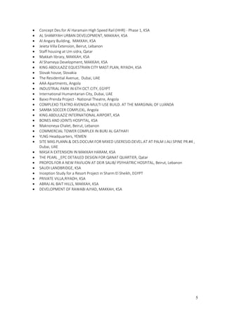 5
 Concept Des.for Al Haramain High Speed Rail (HHR) - Phase 1, KSA
 AL SHAMIYAH URBAN DEVELOPMENT, MAKKAH, KSA
 Al Angary Building, MAKKAH, KSA
 Jeieta Villa Extension, Beirut, Lebanon
 Staff housing at Um sidra, Qatar
 Makkah library, MAKKAH, KSA
 Al Shameya Development, MAKKAH, KSA
 KING ABDULAZIZ EQUESTRIAN CITY MAST.PLAN, RIYADH, KSA
 Slovak house, Slovakia
 The Residential Avenue, Dubai, UAE
 AAA Apartments, Angola
 INDUSTRIAL PARK IN 6TH OCT.CITY, EGYPT
 International Humanitarian City, Dubai, UAE
 Baixo Prenda Project - National Theatre, Angola
 COMPLEXO TEATRO AVENIDA-MULTI USE BUILD. AT THE MARGINAL OF LUANDA
 SAMBA SOCCER COMPLEXL, Angola
 KING ABDULAZIZ INTERNATIONAL AIRPORT, KSA
 BONES AND JOINTS HOSPITAL, KSA
 Maknoneya Chalet, Beirut, Lebanon
 COMMERCIAL TOWER COMPLEX IN BURJ AL GATHAFI
 YLNG Headquarters, YEMEN
 SITE MAS.PLANN.& DES.DOCUM.FOR MIXED USERESID.DEVEL.AT AT PALM J.ALI SPINE PR.#4 ,
Dubai, UAE
 MASA'A EXTENSION IN MAKKAH HARAM, KSA
 THE PEARL _EPC DETAILED DESIGN FOR QANAT QUARTIER, Qatar
 PROPOS.FOR A NEW PAVILION AT DEIR SALIB/ PSYHIATRIC HOSPITAL, Beirut, Lebanon
 SAUDI LANDBRIDGE, KSA
 Inception Study for a Resort Project in Sharm El Sheikh, EGYPT
 PRIVATE VILLA,RIYADH, KSA
 ABRAJ AL BAIT HILLS, MAKKAH, KSA
 DEVELOPMENT OF RAWABI AJYAD, MAKKAH, KSA
 