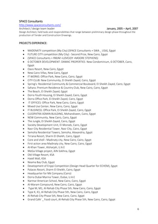 6
SPACE Consultants
http://www.spaceconsultants.com/
Architect / design team leader January, 2005 – April, 2007
Design Architect, held tasks and responsibilities that range between preliminary design phase throughout the
production of Tender and Construction Drawings.
PROJECTS EXPERIENCE:
 MADENATY competition (My City) (SPACE Consultants + SWA _ USA), Egypt
 FUTURE CITY competition (My City) - Second Prize, New Cairo, Egypt
 (SPACE Consultants + RMJM +LOVEJOY +MOORE STEPHENS)
 6 OCTOBER DEVELOPMENT: DAMAC PROPERTIES New Condominium, 6 OCTOBER, Cairo,
Egypt
 Oasis Resort, New Cairo, Egypt
 New Cairo Villas, New Cairo, Egypt
 IT WORKS: Office Park, New Cairo, Cairo, Egypt
 CITY CLUB: New Community, El-Sheikh Zayed, Cairo, Egypt
 Spring's: Residential Community & Commercial Boulevard, El-Sheikh Zayed, Cairo, Egypt
 Sahara: Premium Residence & Country Club, New Cairo, Cairo, Egypt
 The Beach, El-Sheikh Zayed, Egypt
 Dorra Youth Housing, El-Sheikh Zayed, Cairo, Egypt
 Dorra Office Park, El-Sheikh Zayed, Cairo, Egypt
 IT OFFICES: Office Park, New Cairo, Cairo, Egypt
 Mixed Use Center, New Cairo, Cairo, Egypt
 IT BUSINESS: Office Park, El-Sheikh Zayed, Cairo, Egypt
 CLEOPATRA ADMIN BUILDING, Mohandiseen, Cairo, Egypt
 NEW Community, New Cairo, Cairo, Egypt
 The Jungle, El-Sheikh Zayed, Cairo, Egypt
 Society Development Unit, El-Monieb, Cairo, Egypt
 Nasr City Residential Tower, Nasr City, Cairo, Egypt
 Semoha Residential Towers, Semoha, Alexandria, Egypt
 Tirrana Resort, Sharm El-Sheikh, Cairo, Egypt
 Core and shell - Madinaty city, New Cairo, Cairo, Egypt
 First action area Madinaty city, New Cairo, Cairo, Egypt
 Al-Khan Tower, Alsharjah, U.A.E
 MeGa Village project, AIN-Sokhna, Egypt
 Old Village Resort, KSA
 Haiell Mall, KSA
 Neama Bay Club, Egypt
 Development of Enppi Competition (Design Head Quarter for ECHEM), Egypt
 Palaces Resort, Sharm El-Sheikh, Cairo, Egypt
 Headquarter for NN Company (Cairo)
 Dorra Dubai Marina Tower, Dubai, U.A.E
 Narmar American School, New Cairo, Cairo, Egypt
 Al-Maram Compound, New Cairo, Cairo, Egypt
 Type M, M1, Al-Rehab City Phase 5th, New Cairo, Cairo, Egypt
 Type K, K1, Al-Rehab City Phase 5th, New Cairo, Cairo, Egypt
 Al-Rehab City Phase 5th, New Cairo, Cairo, Egypt
 Grand Cafe' _ Food court, Al-Rehab City Phase 5th, New Cairo, Cairo, Egypt
 