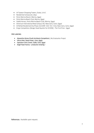 7
 Al-Taawon Shopping Towers, Dubai, U.A.E
 Residential Compound, Libya
 Porto Marina Resort, Marina, Egypt
 Porto Marina Beach Club, Marina, Egypt
 Stable Horses, Porto Marina Beach Club, Marina, Egypt
 American International New Campus AIS, New Cairo, Cairo, Egypt
 Al-Rehab Residential City Phase 2nd (V09- V10- V11- V12), New Cairo, Cairo, Egypt
 Enppi Competition (Design Head Quarter for ECHEM) - The First Prize - Egypt
FREE LANCING:
 Alexandria Library (Youth Architects Competition) , My Graduation Project
 Villa at Alex- Desert Road , Cairo, Egypt
 Operation Clinic Center, Dokki, Cairo, Egypt
 Angel Yeast Factory – production drawing –
References: Available upon request.
 