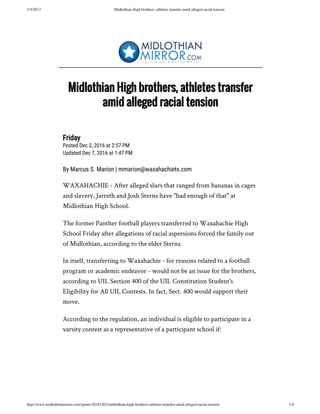 1/5/2017 Midlothian High brothers, athletes transfer amid alleged racial tension
http://www.midlothianmirror.com/sports/20161202/midlothian-high-brothers-athletes-transfer-amid-alleged-racial-tension 1/4
Friday
Posted Dec 2, 2016 at 2:57 PM
Updated Dec 7, 2016 at 1:47 PM
By Marcus S. Marion | mmarion@waxahachietx.com
WAXAHACHIE - After alleged slurs that ranged from bananas in cages
and slavery, Jarreth and Josh Sterns have "had enough of that" at
Midlothian High School.
The former Panther football players transferred to Waxahachie High
School Friday after allegations of racial aspersions forced the family out
of Midlothian, according to the elder Sterns.
In itself, transferring to Waxahachie - for reasons related to a football
program or academic endeavor - would not be an issue for the brothers,
according to UIL Section 400 of the UIL Constitution Student's
Eligibility for All UIL Contests. In fact, Sect. 400 would support their
move.
According to the regulation, an individual is eligible to participate in a
varsity contest as a representative of a participant school if:
Midlothian High brothers, athletes transfer
amid alleged racial tension
 